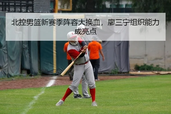 北控男篮新赛季阵容大换血，廖三宁组织能力成亮点